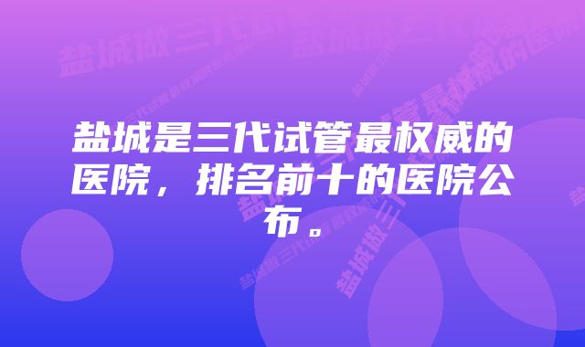 盐城是三代试管最权威的医院，排名前十的医院公布。