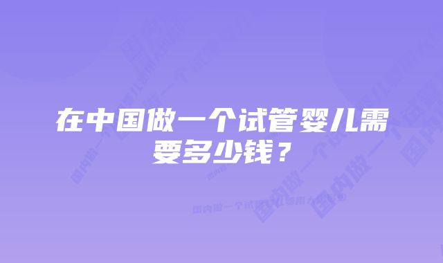 在中国做一个试管婴儿需要多少钱？