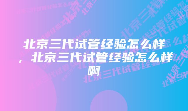 北京三代试管经验怎么样，北京三代试管经验怎么样啊