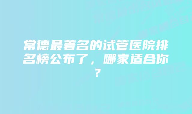 常德最著名的试管医院排名榜公布了，哪家适合你？