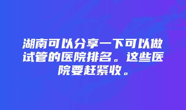 湖南可以分享一下可以做试管的医院排名。这些医院要赶紧收。