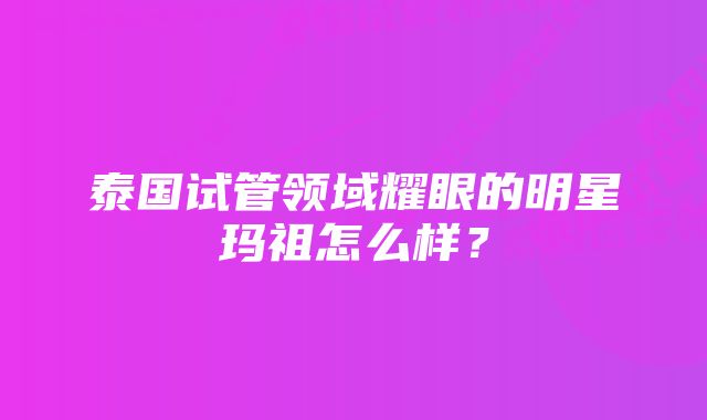 泰国试管领域耀眼的明星玛祖怎么样？