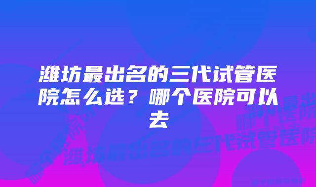 潍坊最出名的三代试管医院怎么选？哪个医院可以去