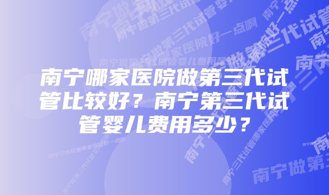 南宁哪家医院做第三代试管比较好？南宁第三代试管婴儿费用多少？