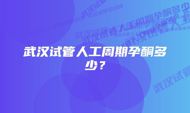 武汉试管人工周期孕酮多少？