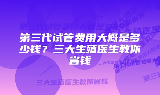 第三代试管费用大概是多少钱？三大生殖医生教你省钱