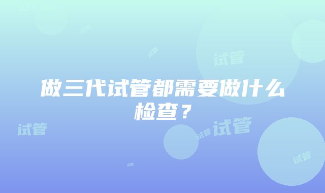 做三代试管都需要做什么检查？