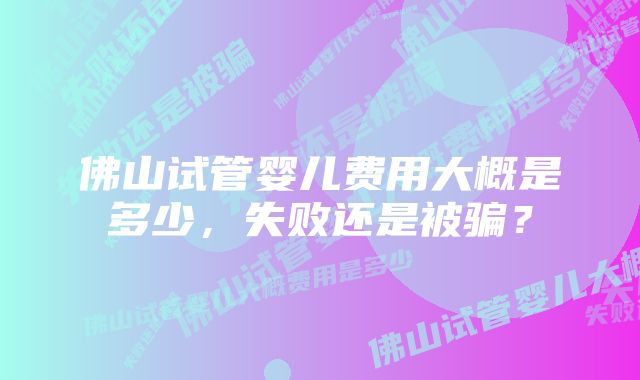 佛山试管婴儿费用大概是多少，失败还是被骗？