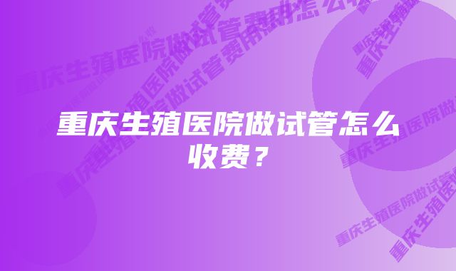 重庆生殖医院做试管怎么收费？