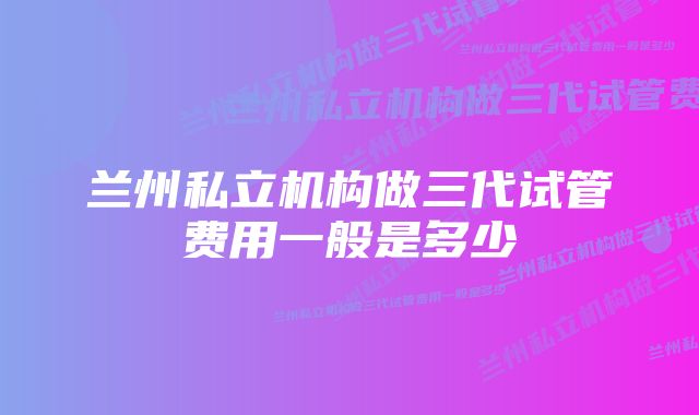 兰州私立机构做三代试管费用一般是多少