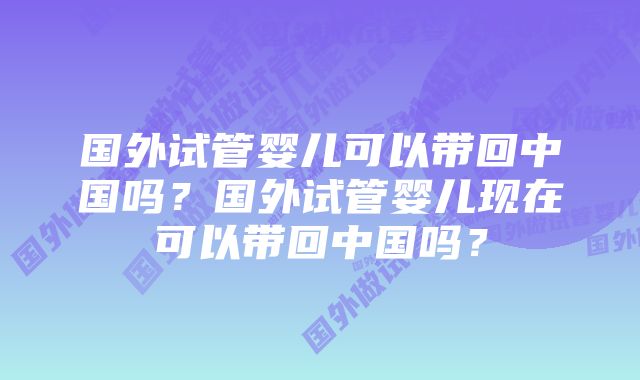 国外试管婴儿可以带回中国吗？国外试管婴儿现在可以带回中国吗？