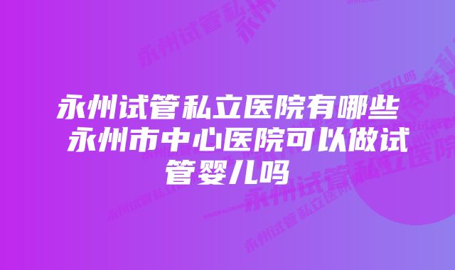 永州试管私立医院有哪些 永州市中心医院可以做试管婴儿吗