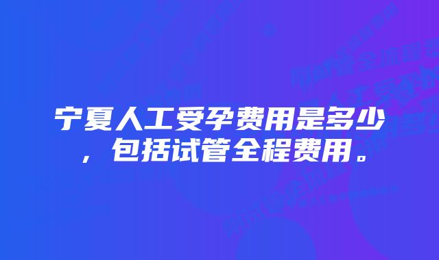 宁夏人工受孕费用是多少，包括试管全程费用。