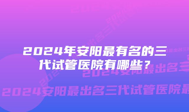 2024年安阳最有名的三代试管医院有哪些？