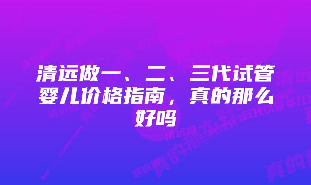 清远做一、二、三代试管婴儿价格指南，真的那么好吗