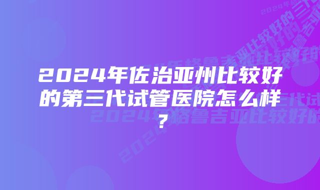 2024年佐治亚州比较好的第三代试管医院怎么样？