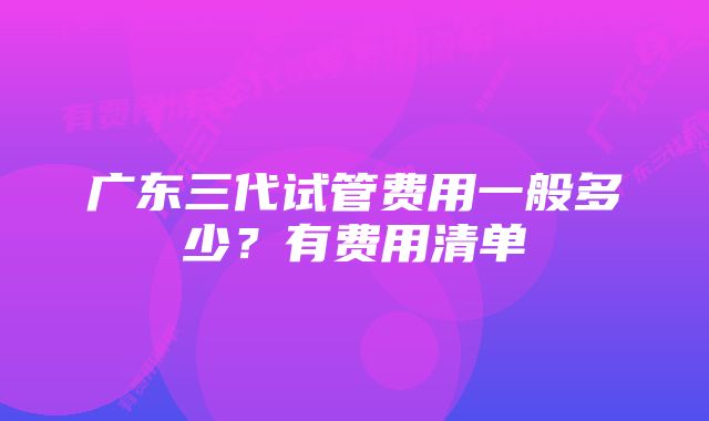 广东三代试管费用一般多少？有费用清单