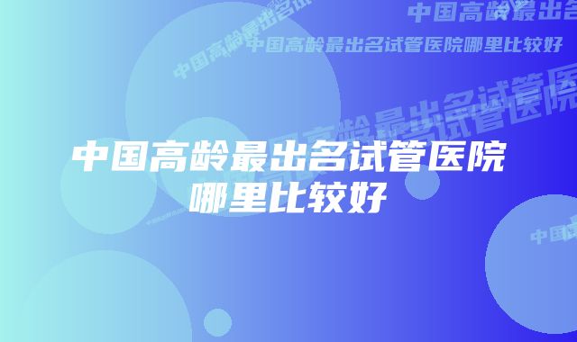 中国高龄最出名试管医院哪里比较好