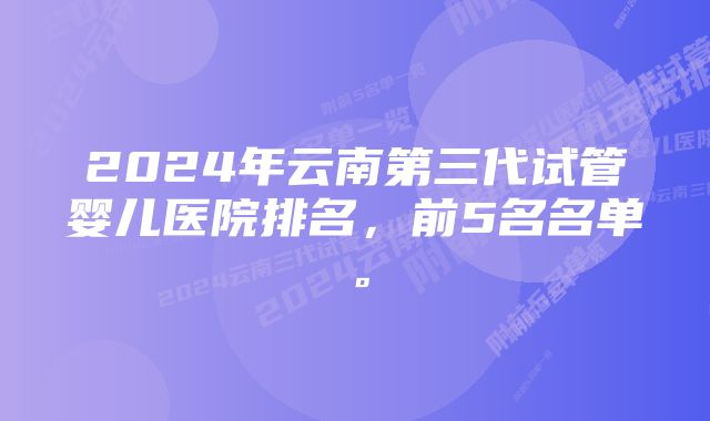 2024年云南第三代试管婴儿医院排名，前5名名单。