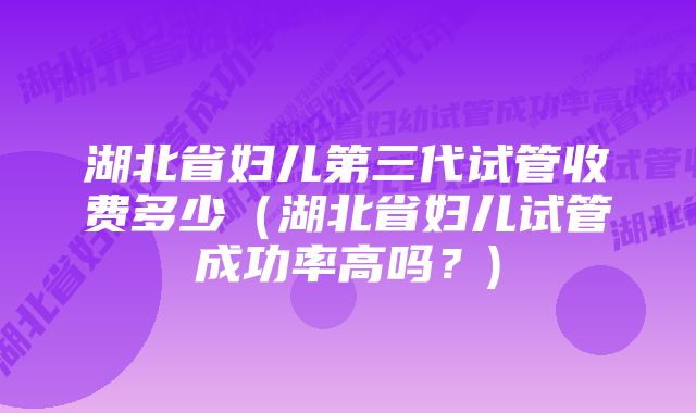 湖北省妇儿第三代试管收费多少（湖北省妇儿试管成功率高吗？)