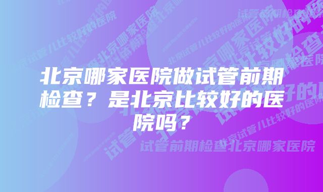 北京哪家医院做试管前期检查？是北京比较好的医院吗？