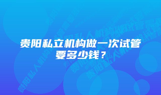 贵阳私立机构做一次试管要多少钱？