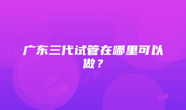 广东三代试管在哪里可以做？