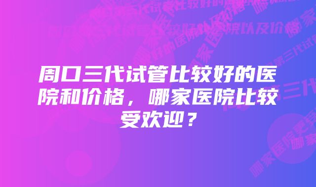 周口三代试管比较好的医院和价格，哪家医院比较受欢迎？