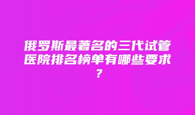 俄罗斯最著名的三代试管医院排名榜单有哪些要求？