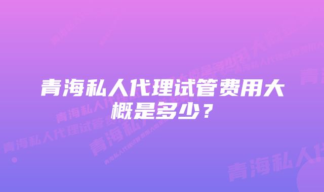 青海私人代理试管费用大概是多少？