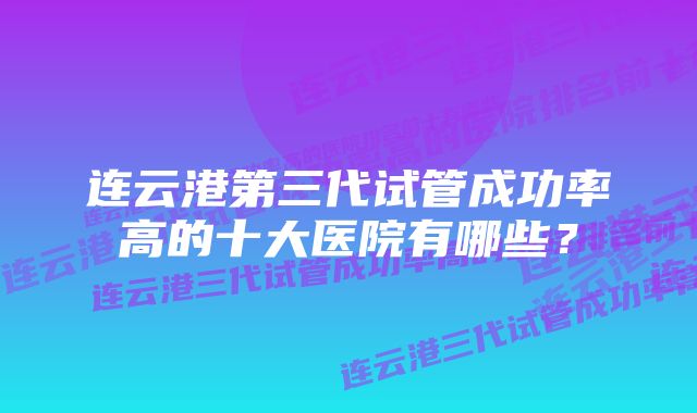 连云港第三代试管成功率高的十大医院有哪些？