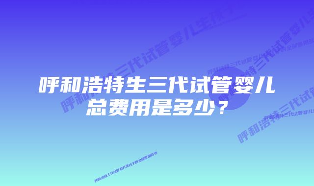 呼和浩特生三代试管婴儿总费用是多少？