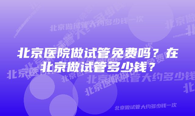 北京医院做试管免费吗？在北京做试管多少钱？