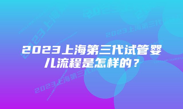 2023上海第三代试管婴儿流程是怎样的？