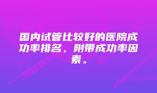 国内试管比较好的医院成功率排名，附带成功率因素。