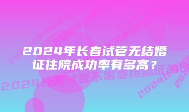 2024年长春试管无结婚证住院成功率有多高？