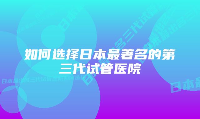 如何选择日本最著名的第三代试管医院