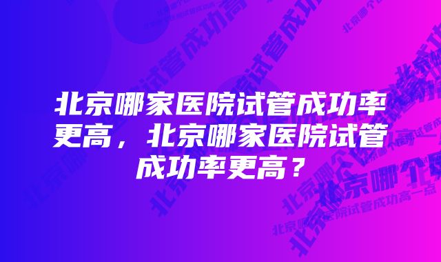 北京哪家医院试管成功率更高，北京哪家医院试管成功率更高？