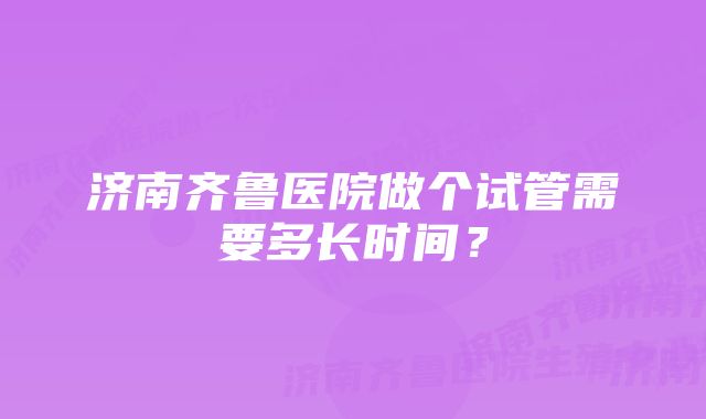 济南齐鲁医院做个试管需要多长时间？