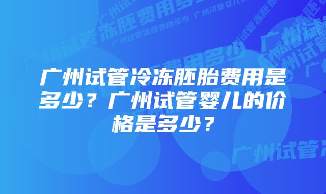 广州试管冷冻胚胎费用是多少？广州试管婴儿的价格是多少？