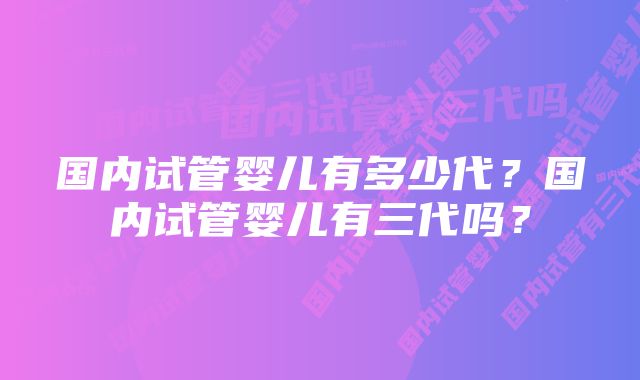 国内试管婴儿有多少代？国内试管婴儿有三代吗？