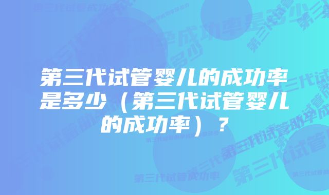 第三代试管婴儿的成功率是多少（第三代试管婴儿的成功率）？