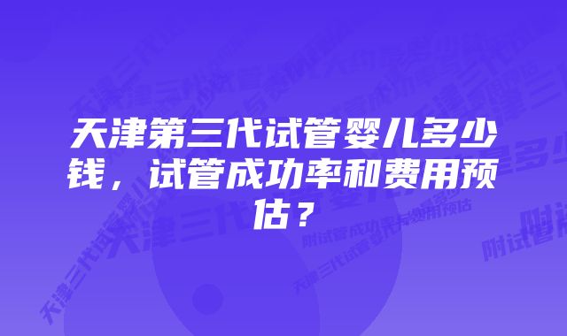 天津第三代试管婴儿多少钱，试管成功率和费用预估？