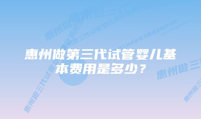 惠州做第三代试管婴儿基本费用是多少？