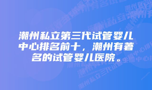 潮州私立第三代试管婴儿中心排名前十，潮州有著名的试管婴儿医院。