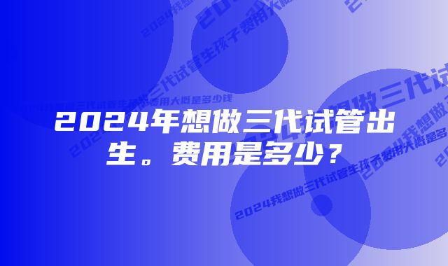 2024年想做三代试管出生。费用是多少？