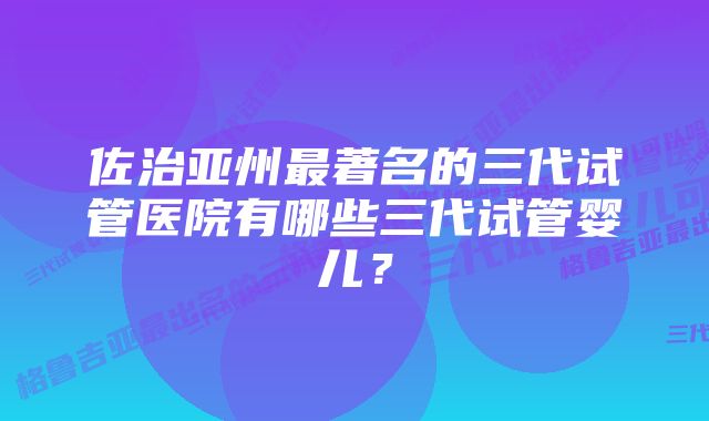 佐治亚州最著名的三代试管医院有哪些三代试管婴儿？