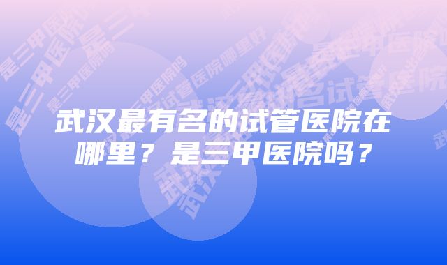 武汉最有名的试管医院在哪里？是三甲医院吗？