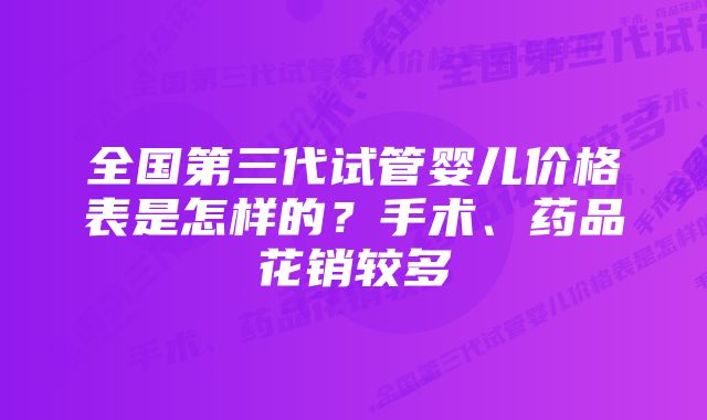 全国第三代试管婴儿价格表是怎样的？手术、药品花销较多