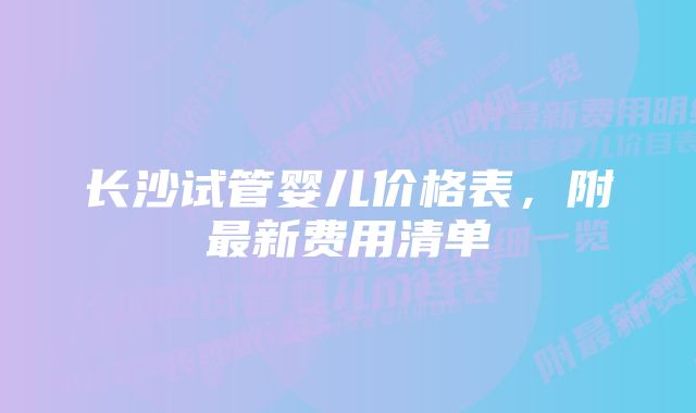 长沙试管婴儿价格表，附最新费用清单